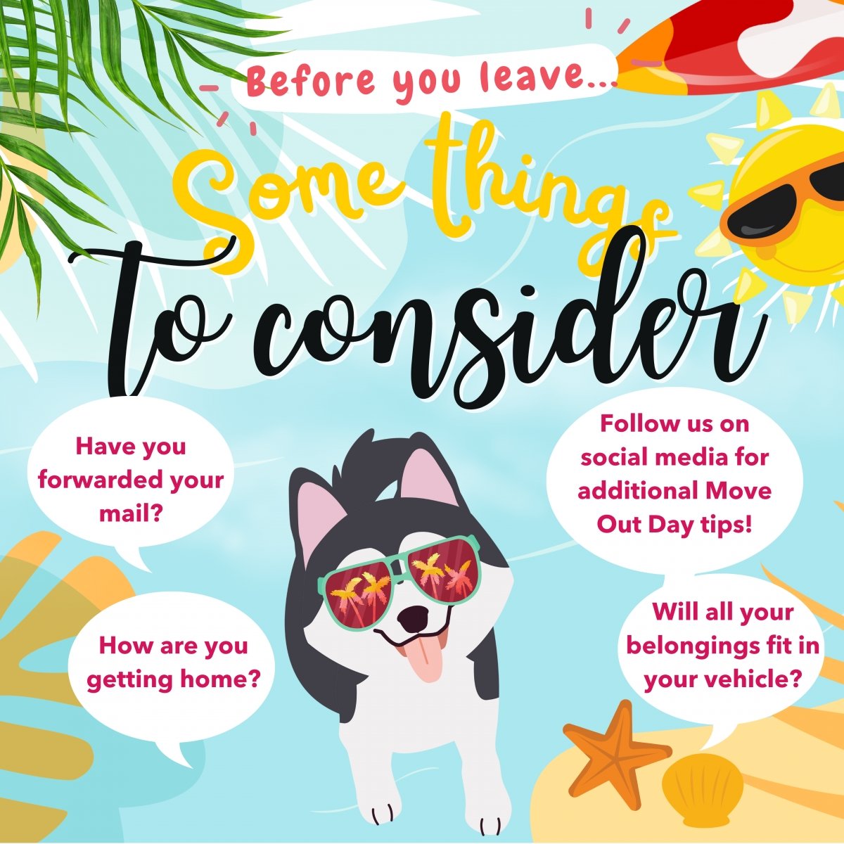Before you leave, some things to consider: Have you forwarded your mail?Follow us on social media for additional Move Out Day tips! How are you getting home?Will all your belongings fit in your vehicle?