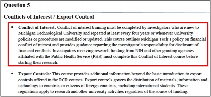 Question 5: Conflicts of Interest/Export Control. Conflict of interest training must be completed by investigators who are new to Michigan Technological University and repeated at least every four years or whenever University policies or procedures are modified or updated. This course outlines Michigan Tech's policy on finacnial conflict of interest and provides guidance regarding the investigator's responsibility for disclosure of financial conflicts. Investigators receiving research funding from NIH and other granting agencies affiliated with the Public Health Service (PHS) must complete this Conflict of Interest course before starting their research.