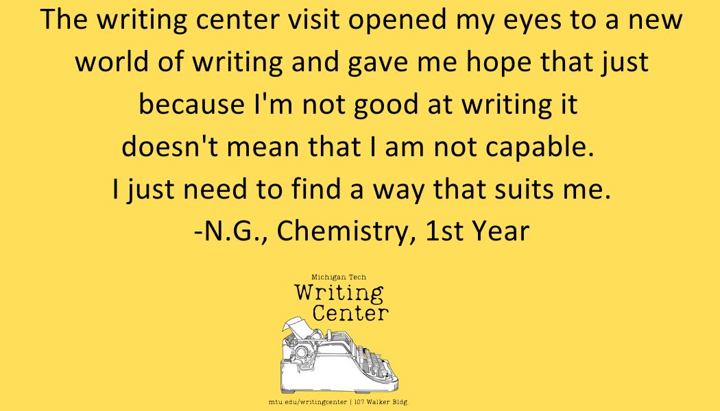 The writing center visit opened my eyes to a new world of writing and gave me hope that just because I'm not good at writing it  doesn't mean that I am not capable.  I just need to find a way that suits me. -N.G., Chemistry, 1st Year