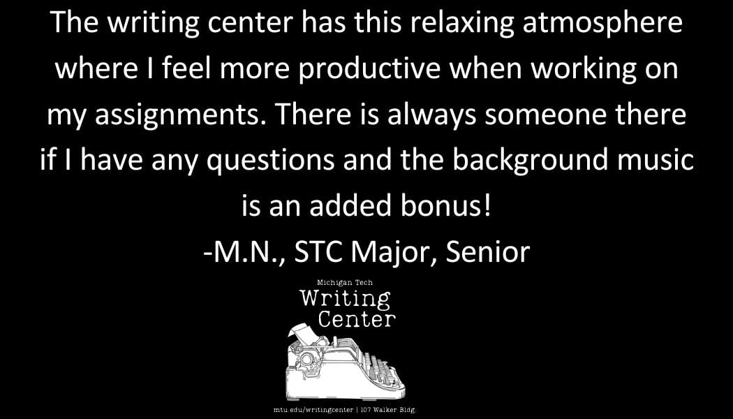 The writing center has this relaxing atmosphere where I feel more productive when working on my assignments. There is always someone there if I have any questions and the background music is an added bonus! -M.N., STC Major, Senior