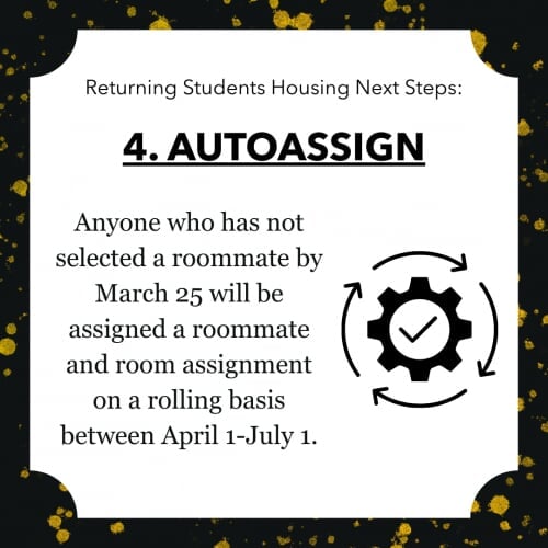Returning Students Housing Next Steps: 4. AUTOASSIGN Anyone who has not selected a roommate by March 25 will be assigned a roommate and room assignment on a rolling basis between April 1-July 1.
