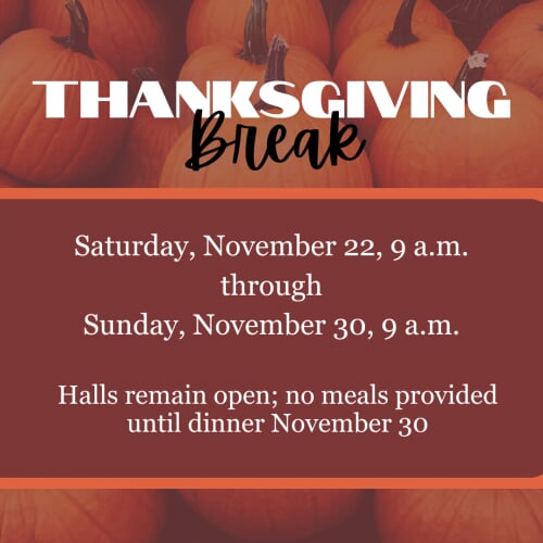 Thanksgiving Break Saturday, November 22, 9 a.m. through Sunday, November 30, 9 a.m. Halls remain open; no meals provided until dinner November 30
