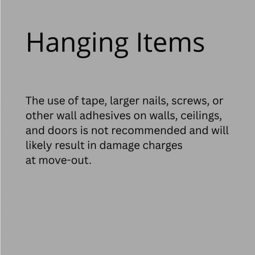 Hanging Items on the Walls or from the Ceiling - The use of tape, larger nails, screws, or other wall adhesives on walls, ceilings, and doors is not recommended and will likely result in damage charges at move-out.