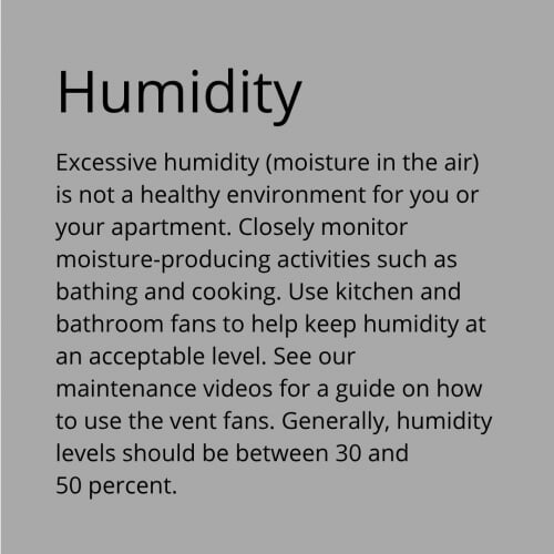 Humidity - Excessive humidity (moisture in the air) is not a healthy environment for you or your apartment. Closely monitor moisture-producing activities such as bathing and cooking. Use kitchen and bathroom fans to help keep humidity at an acceptable level. See our maintenance videos for a guide on how to use the vent fans. Generally, humidity levels should be between 30 and 50 percent.