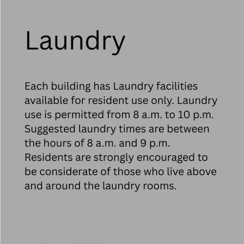 Laundry Facilities - Each building has Laundry facilities available for resident use only. Laundry use is permitted from 8 a.m. to 10 p.m. Suggested laundry times are between the hours of 8 a.m. and 9 p.m. Residents are strongly encouraged to be considerate of those who live above and around the laundry rooms.