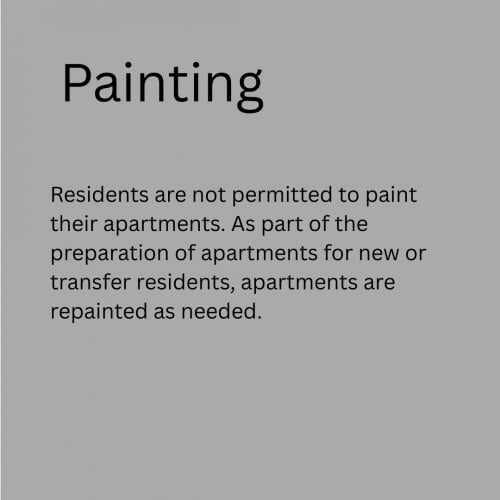 Paiting - Residents are not permitted to paint their apartments. As part of the preparation of apartments for new or transfer residents, apartments are repainted as needed.