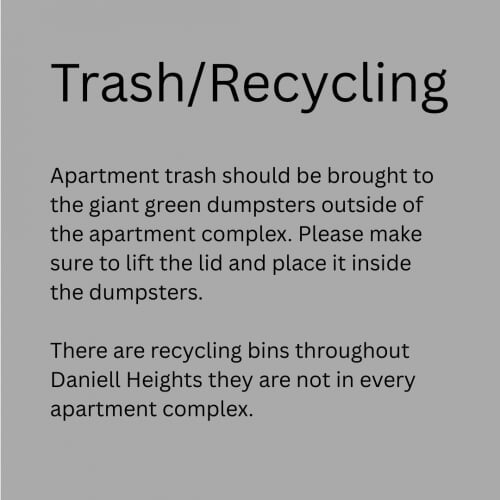 Trash and Recycling -Apartment trash should be brought to the giant green dumpsters outside of the apartment complex.  Please make sure to lift the lid and place it inside the dumpsters.   There are recycling bins throughout Daniell Heights they are not in every apartment complex.